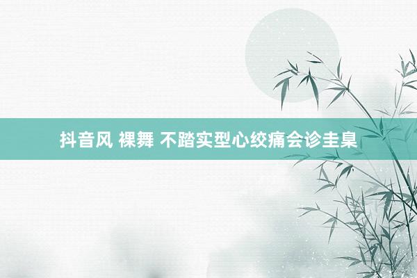 抖音风 裸舞 不踏实型心绞痛会诊圭臬