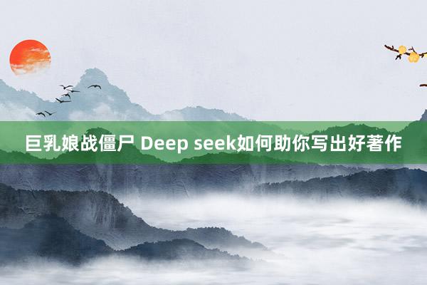 巨乳娘战僵尸 Deep seek如何助你写出好著作