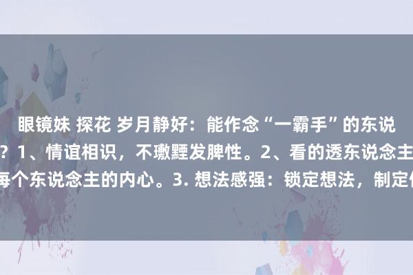 眼镜妹 探花 岁月静好:能作念“一霸手”的东说念主,必须具备哪些特性?1、情谊相识,不璷黫发脾性。2、看的透东说念主性,无意精确的拿抓每个东说念主的内心。3. 想法感强:锁定想法,制定例划,引颈团队连接奔赴,不惧阻遏。4. 有缱绻...