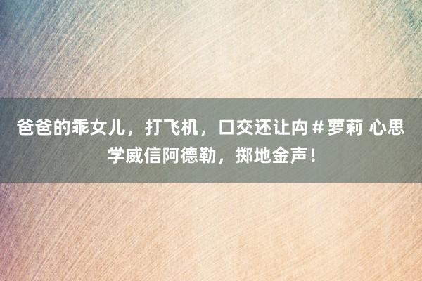 爸爸的乖女儿,打飞机,口交还让禸#萝莉 心思学威信阿德勒,掷地金声!