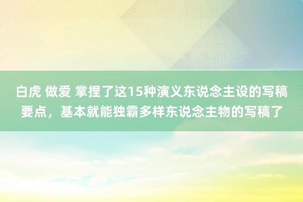 白虎 做爱 掌捏了这15种演义东说念主设的写稿要点，基本就能独霸多样东说念主物的写稿了