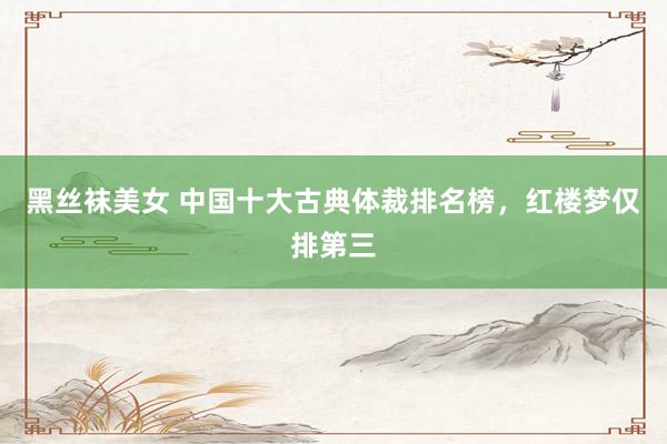 黑丝袜美女 中国十大古典体裁排名榜，红楼梦仅排第三