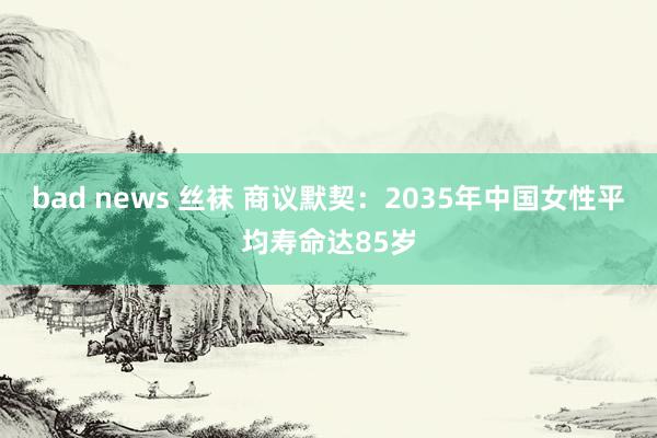 bad news 丝袜 商议默契：2035年中国女性平均寿命达85岁