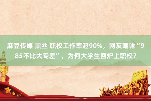 麻豆传媒 黑丝 职校工作率超90%，网友嘲谑“985不比大专差”，为何大学生回炉上职校？