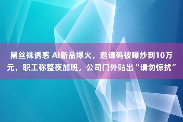 黑丝袜诱惑 AI新品爆火，邀请码被曝炒到10万元，职工称整夜加班，公司门外贴出“请勿惊扰”