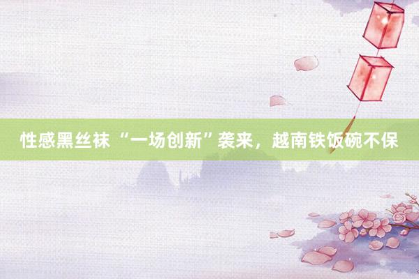 性感黑丝袜 “一场创新”袭来，越南铁饭碗不保