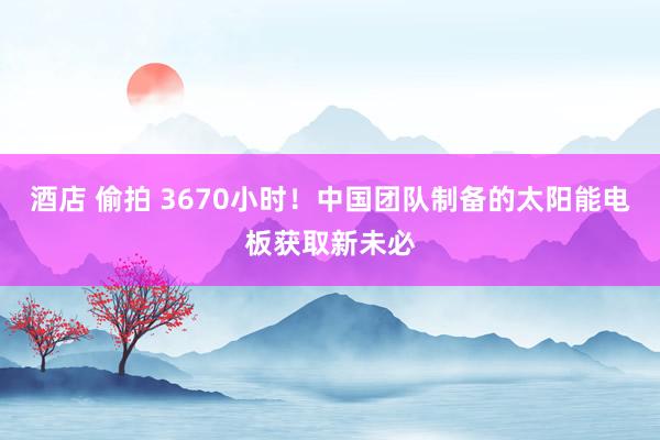 酒店 偷拍 3670小时！中国团队制备的太阳能电板获取新未必