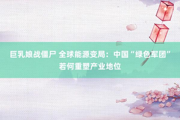 巨乳娘战僵尸 全球能源变局：中国“绿色军团”若何重塑产业地位