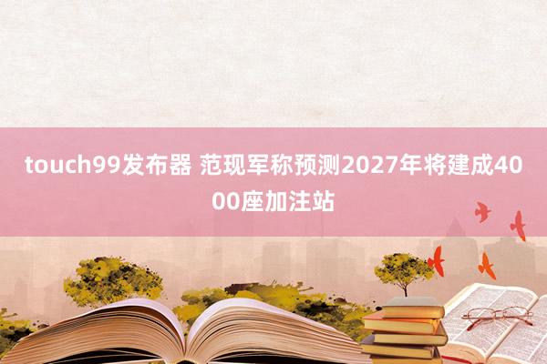touch99发布器 范现军称预测2027年将建成4000座加注站