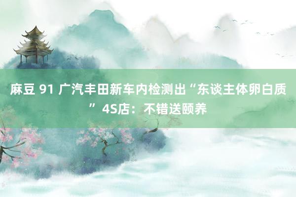 麻豆 91 广汽丰田新车内检测出“东谈主体卵白质” 4S店：不错送颐养