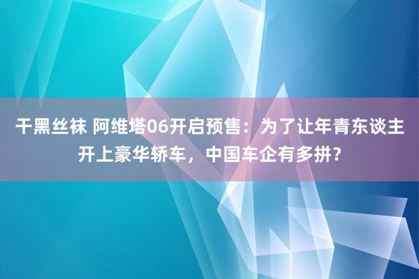 干黑丝袜 阿维塔06开启预售：为了让年青东谈主开上豪华轿车，中国车企有多拼？